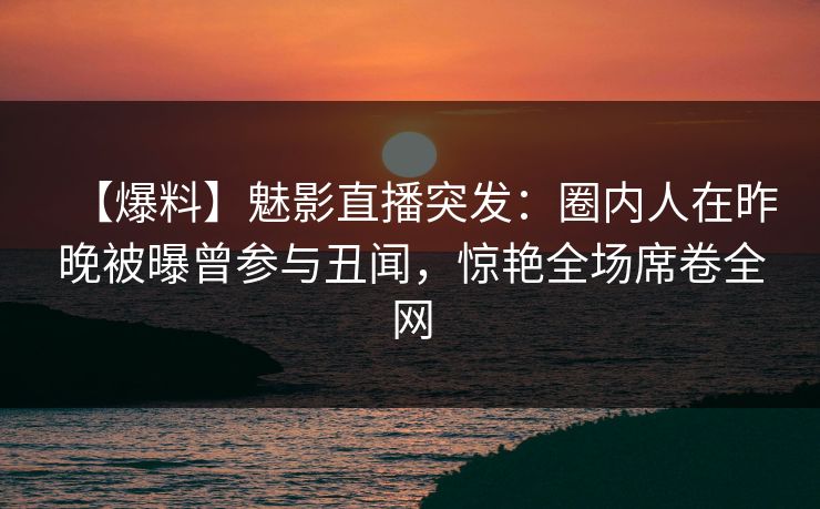 【爆料】魅影直播突发：圈内人在昨晚被曝曾参与丑闻，惊艳全场席卷全网