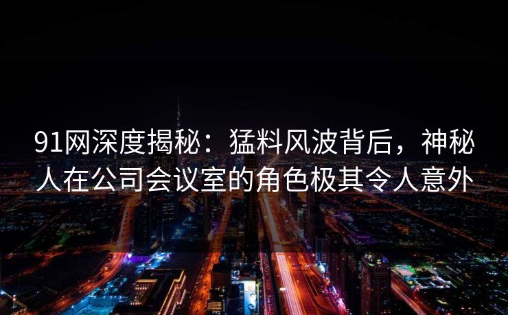 91网深度揭秘：猛料风波背后，神秘人在公司会议室的角色极其令人意外