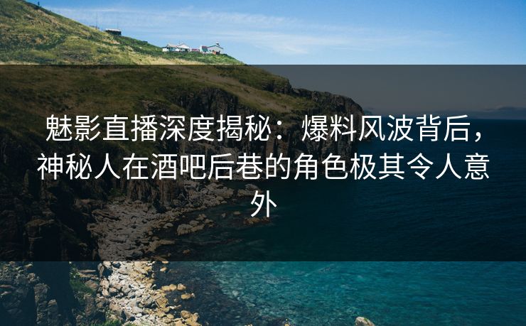 魅影直播深度揭秘：爆料风波背后，神秘人在酒吧后巷的角色极其令人意外