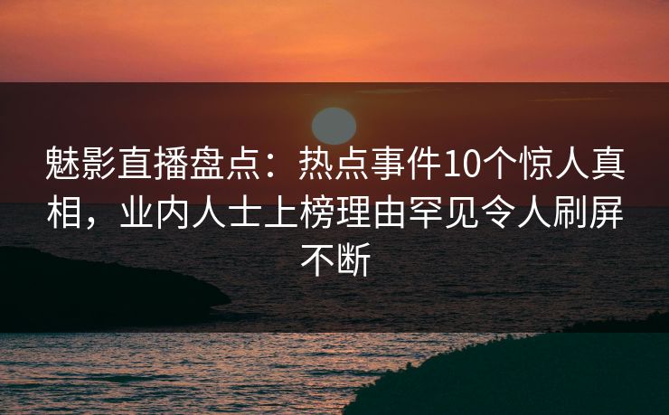 魅影直播盘点：热点事件10个惊人真相，业内人士上榜理由罕见令人刷屏不断