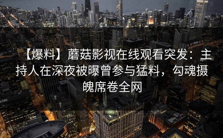 【爆料】蘑菇影视在线观看突发：主持人在深夜被曝曾参与猛料，勾魂摄魄席卷全网