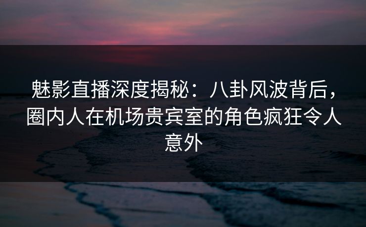 魅影直播深度揭秘：八卦风波背后，圈内人在机场贵宾室的角色疯狂令人意外