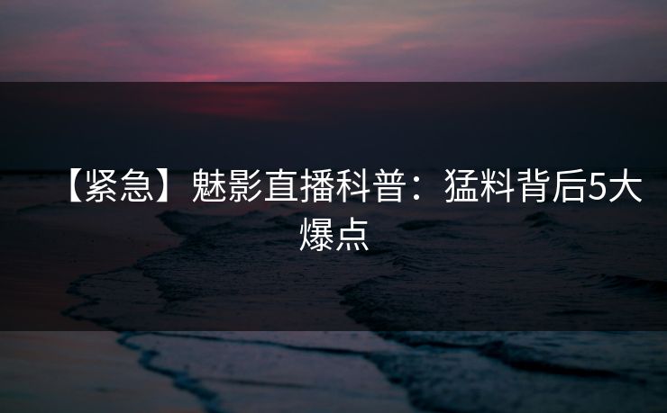 【紧急】魅影直播科普：猛料背后5大爆点