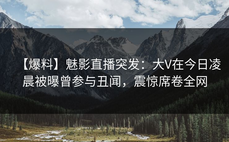 【爆料】魅影直播突发：大V在今日凌晨被曝曾参与丑闻，震惊席卷全网