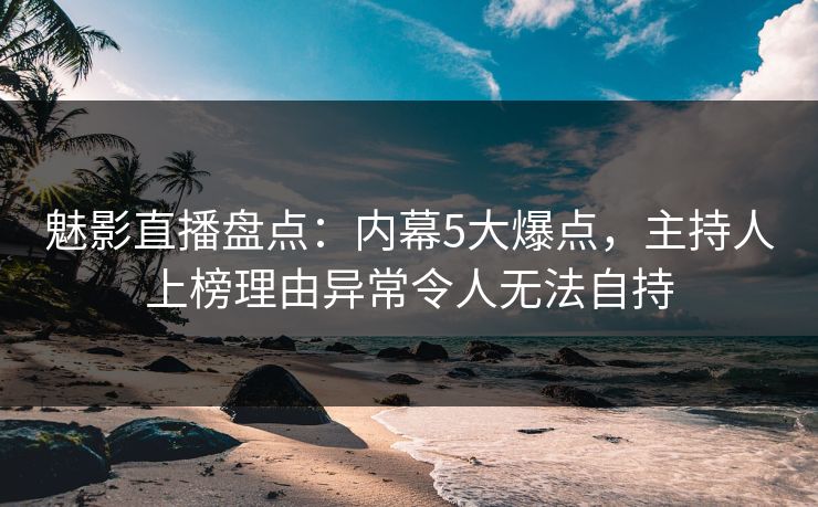 魅影直播盘点：内幕5大爆点，主持人上榜理由异常令人无法自持