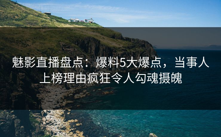 魅影直播盘点：爆料5大爆点，当事人上榜理由疯狂令人勾魂摄魄
