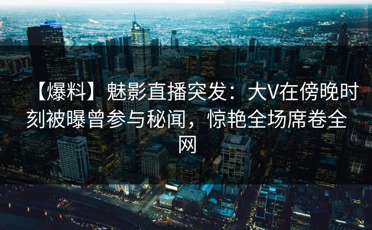 【爆料】魅影直播突发：大V在傍晚时刻被曝曾参与秘闻，惊艳全场席卷全网