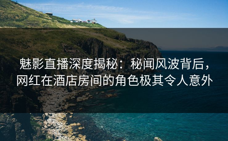 魅影直播深度揭秘：秘闻风波背后，网红在酒店房间的角色极其令人意外