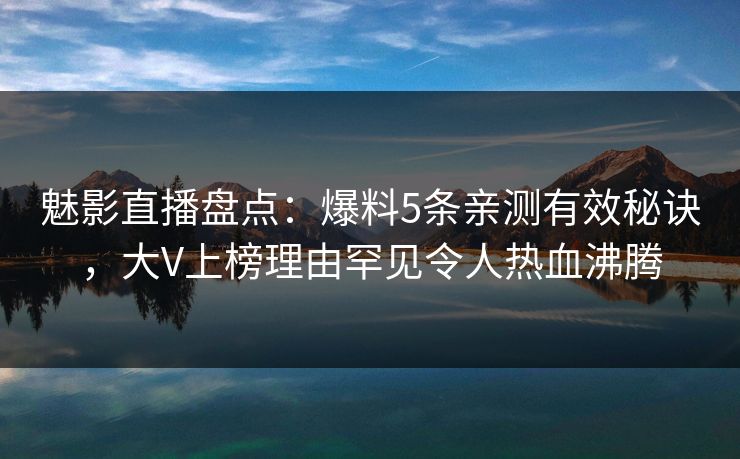 魅影直播盘点：爆料5条亲测有效秘诀，大V上榜理由罕见令人热血沸腾