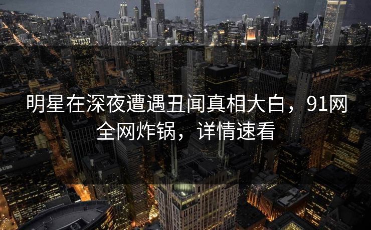 明星在深夜遭遇丑闻真相大白，91网全网炸锅，详情速看