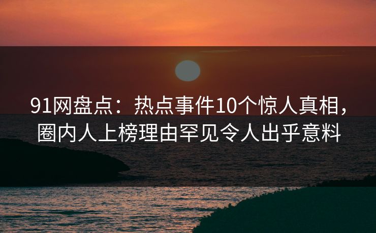 91网盘点：热点事件10个惊人真相，圈内人上榜理由罕见令人出乎意料