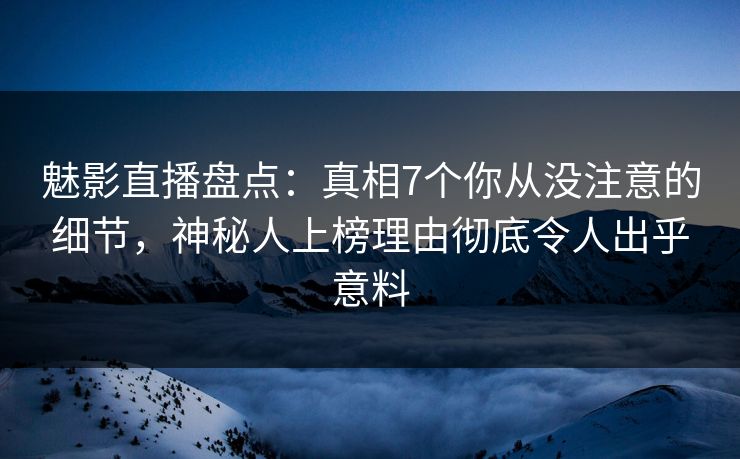 魅影直播盘点：真相7个你从没注意的细节，神秘人上榜理由彻底令人出乎意料