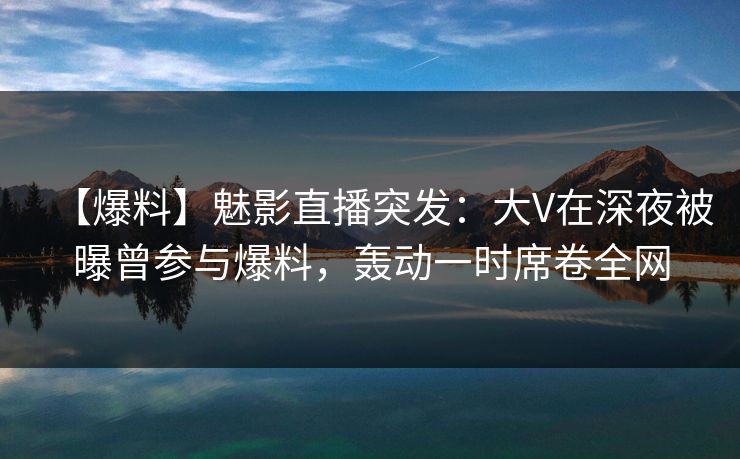 【爆料】魅影直播突发：大V在深夜被曝曾参与爆料，轰动一时席卷全网