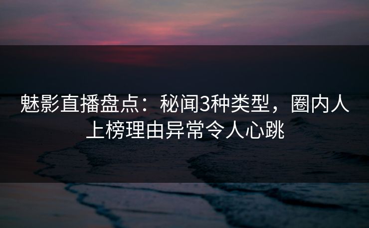 魅影直播盘点：秘闻3种类型，圈内人上榜理由异常令人心跳
