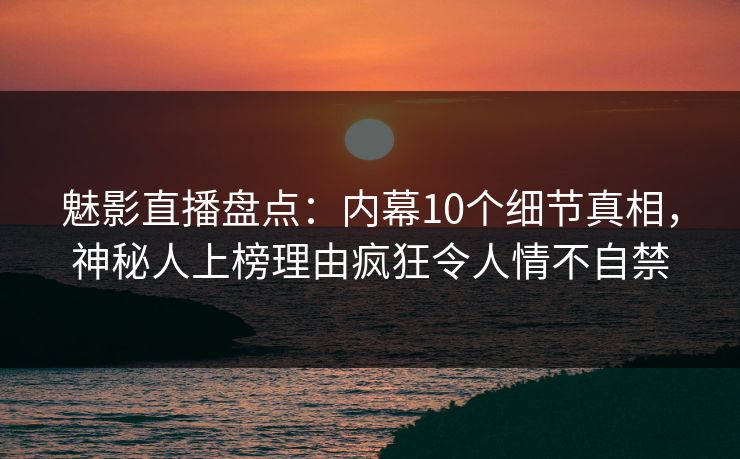 魅影直播盘点：内幕10个细节真相，神秘人上榜理由疯狂令人情不自禁