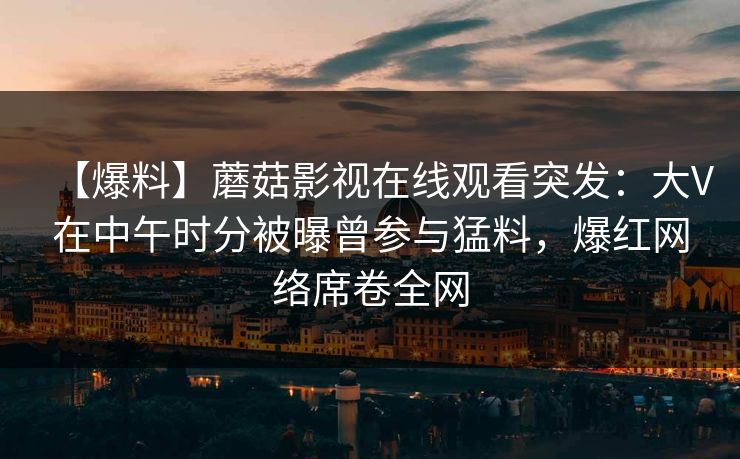 【爆料】蘑菇影视在线观看突发：大V在中午时分被曝曾参与猛料，爆红网络席卷全网