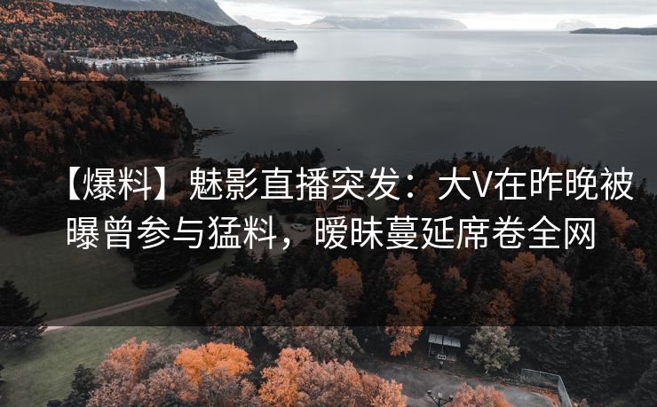 【爆料】魅影直播突发：大V在昨晚被曝曾参与猛料，暧昧蔓延席卷全网