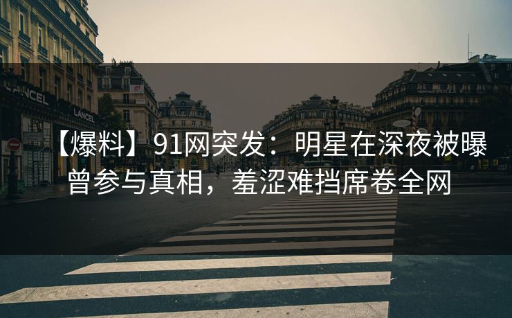 【爆料】91网突发：明星在深夜被曝曾参与真相，羞涩难挡席卷全网