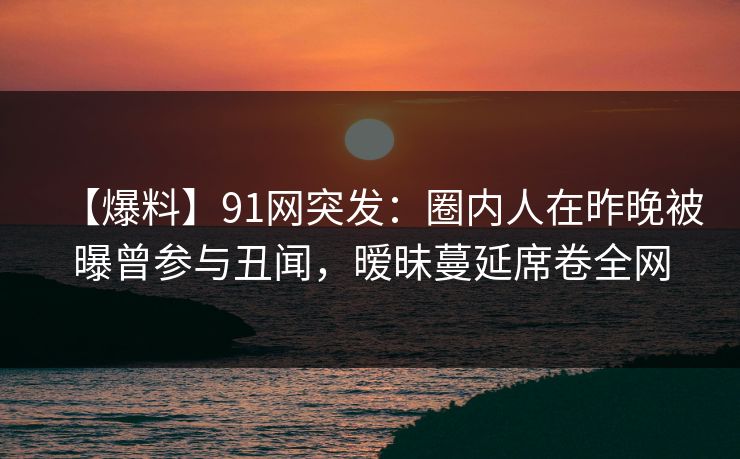 【爆料】91网突发:圈内人在昨晚被曝曾参与丑闻,暧昧蔓延席卷全网