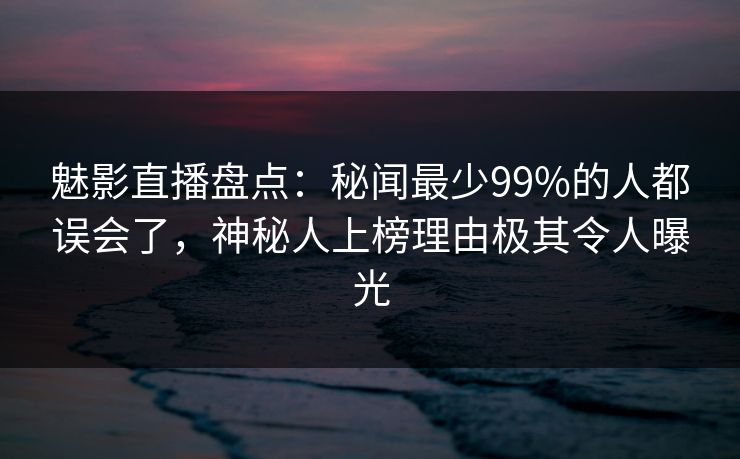 魅影直播盘点：秘闻最少99%的人都误会了，神秘人上榜理由极其令人曝光
