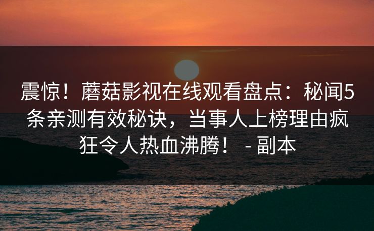 震惊!蘑菇影视在线观看盘点:秘闻5条亲测有效秘诀,当事人上榜理由疯狂令人热血沸腾! - 副本