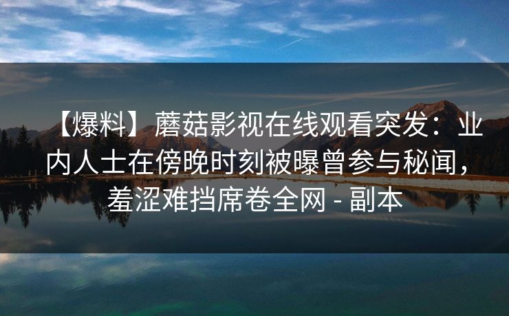 【爆料】蘑菇影视在线观看突发:业内人士在傍晚时刻被曝曾参与秘闻,羞涩难挡席卷全网 - 副本