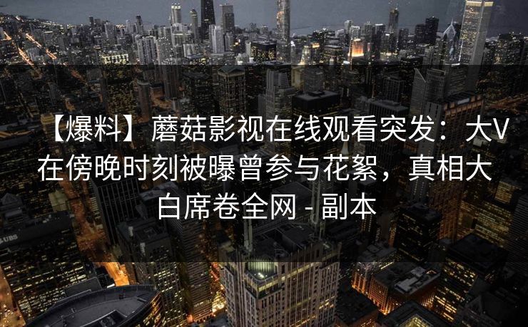 【爆料】蘑菇影视在线观看突发：大V在傍晚时刻被曝曾参与花絮，真相大白席卷全网 - 副本