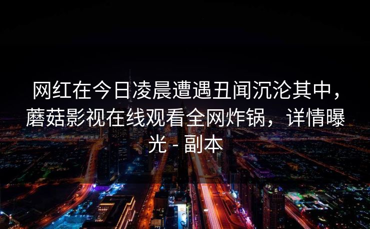 网红在今日凌晨遭遇丑闻沉沦其中,蘑菇影视在线观看全网炸锅,详情曝光 - 副本