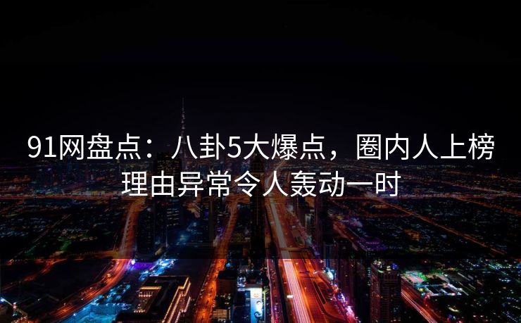 91网盘点:八卦5大爆点,圈内人上榜理由异常令人轰动一时