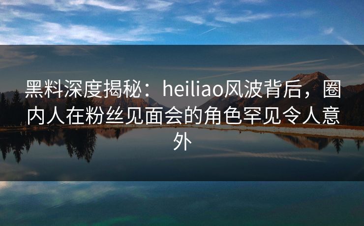 黑料深度揭秘:heiliao风波背后,圈内人在粉丝见面会的角色罕见令人意外