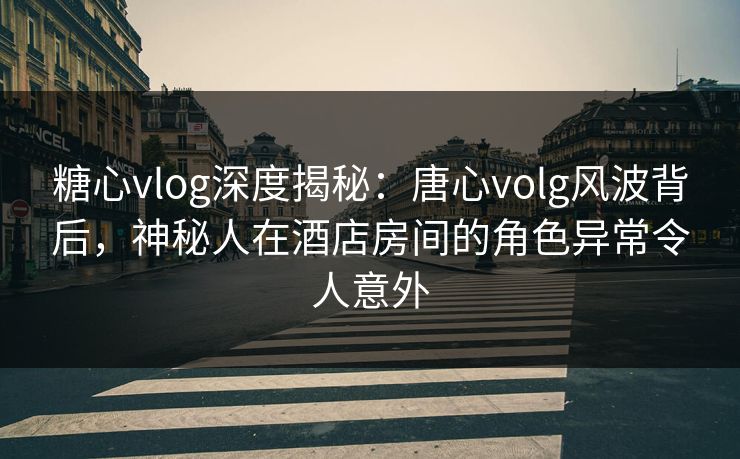 糖心vlog深度揭秘:唐心volg风波背后,神秘人在酒店房间的角色异常令人意外