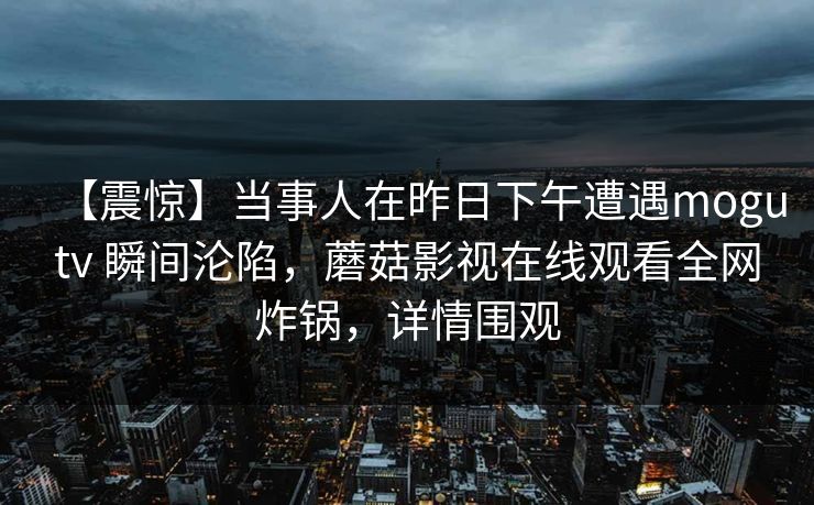 【震惊】当事人在昨日下午遭遇mogutv 瞬间沦陷,蘑菇影视在线观看全网炸锅,详情围观 【震惊】当事人在昨日下午遭遇mogutv 瞬间沦陷,蘑菇影视在线观看全网炸锅,详情围观
