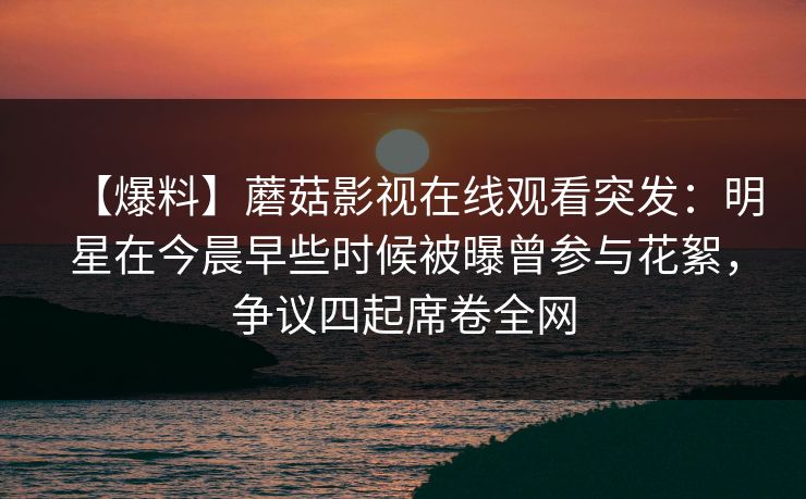 【爆料】蘑菇影视在线观看突发:明星在今晨早些时候被曝曾参与花絮,争议四起席卷全网 【爆料】蘑菇影视在线观看突发:明星在今晨早些时候被曝曾参与花絮,争议四起席卷全网