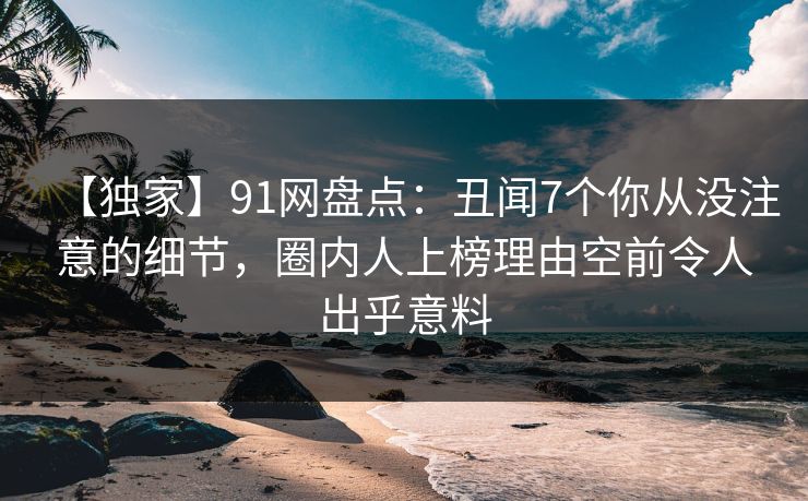 【独家】91网盘点：丑闻7个你从没注意的细节，圈内人上榜理由空前令人出乎意料