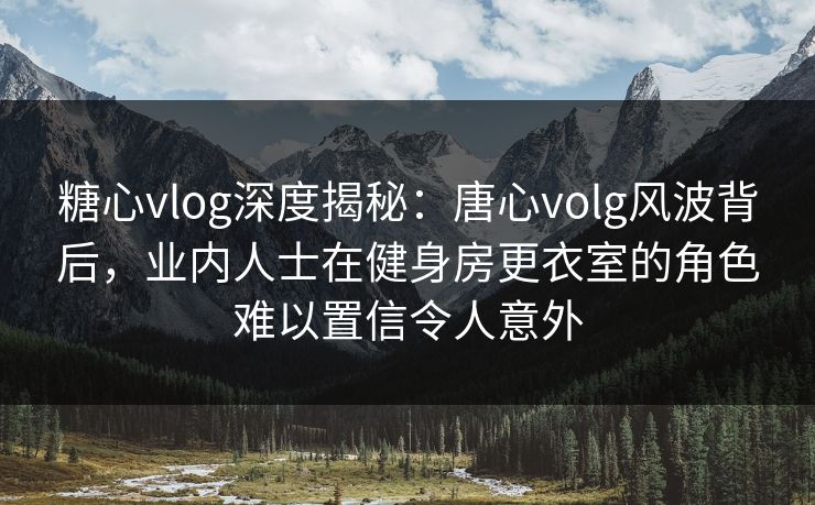 糖心vlog深度揭秘：唐心volg风波背后，业内人士在健身房更衣室的角色难以置信令人意外