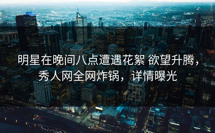 明星在晚间八点遭遇花絮 欲望升腾，秀人网全网炸锅，详情曝光