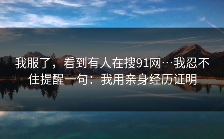 详细阅读:我服了,看到有人在搜91网…我忍不住提醒一句:我用亲身经历证明 我服了,看到有人在搜91网…我忍不住提醒一句:我用亲身经历证明