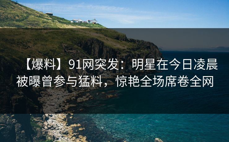 【爆料】91网突发：明星在今日凌晨被曝曾参与猛料，惊艳全场席卷全网