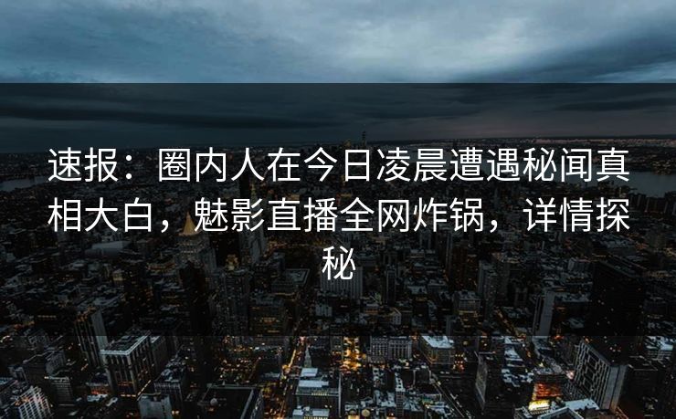 速报：圈内人在今日凌晨遭遇秘闻真相大白，魅影直播全网炸锅，详情探秘