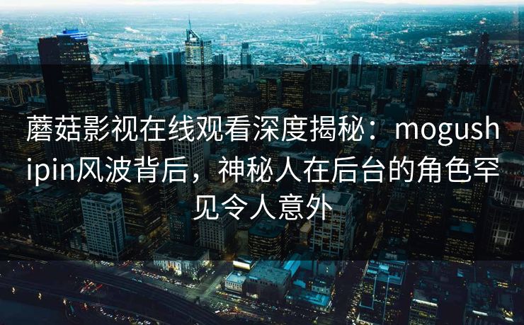 蘑菇影视在线观看深度揭秘：mogushipin风波背后，神秘人在后台的角色罕见令人意外