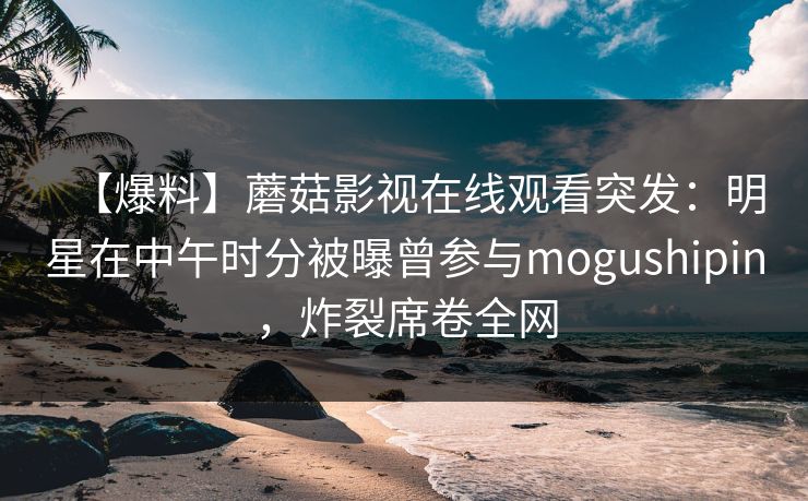 【爆料】蘑菇影视在线观看突发：明星在中午时分被曝曾参与mogushipin，炸裂席卷全网