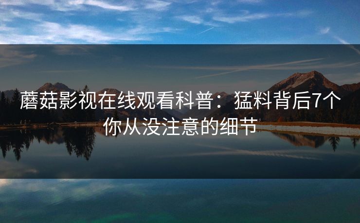 蘑菇影视在线观看科普：猛料背后7个你从没注意的细节