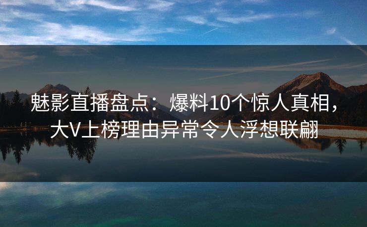 魅影直播盘点：爆料10个惊人真相，大V上榜理由异常令人浮想联翩