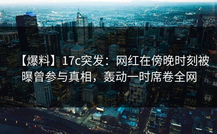 【爆料】17c突发：网红在傍晚时刻被曝曾参与真相，轰动一时席卷全网