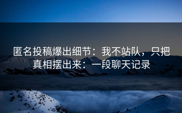 匿名投稿爆出细节：我不站队，只把真相摆出来：一段聊天记录