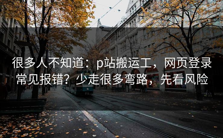 很多人不知道:p站搬运工,网页登录常见报错?少走很多弯路,先看风险