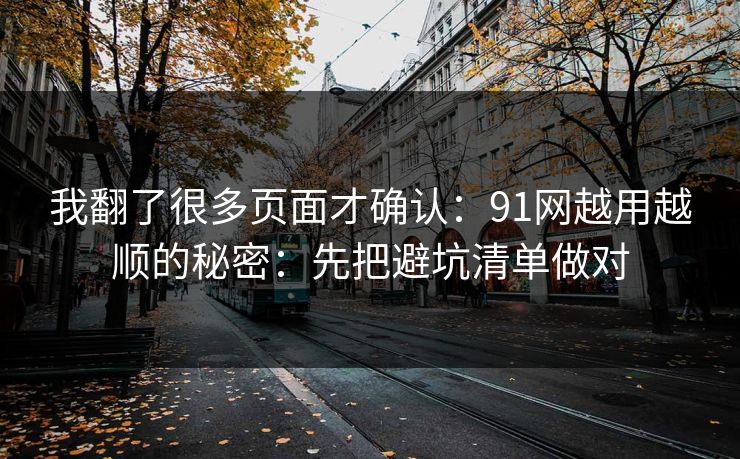 我翻了很多页面才确认：91网越用越顺的秘密：先把避坑清单做对
