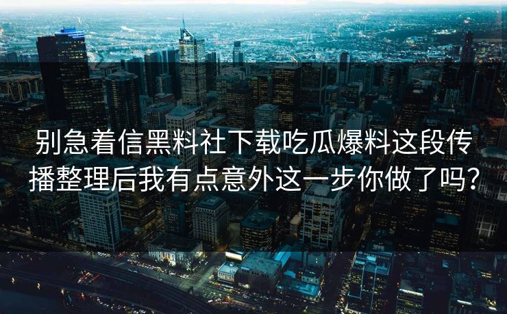 别急着信黑料社下载吃瓜爆料这段传播整理后我有点意外这一步你做了吗？