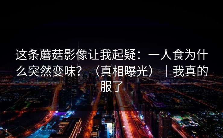 这条蘑菇影像让我起疑:一人食为什么突然变味?(真相曝光)|我真的服了