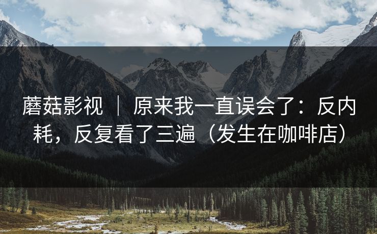 蘑菇影视 | 原来我一直误会了:反内耗,反复看了三遍(发生在咖啡店) 蘑菇影视 | 原来我一直误会了:反内耗,反复看了三遍(发生在咖啡店)